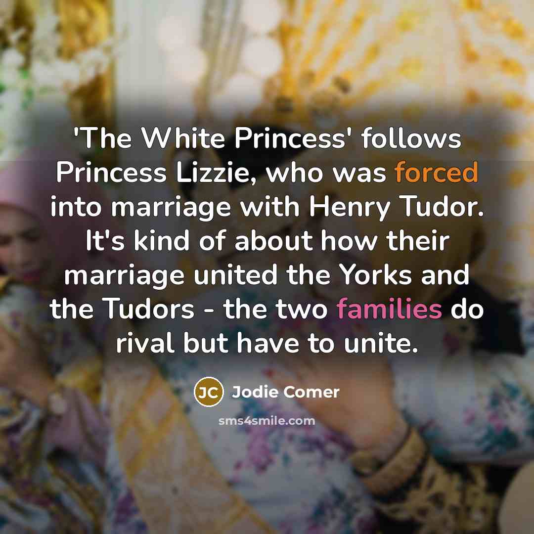 “'The White Princess' follows Princess Lizzie, who was forced into marriage with Henry Tudor. It's kind of about how their marriage united the Yorks and the Tudors - the two families do rival but have to unite.” quote by Jodie Comer