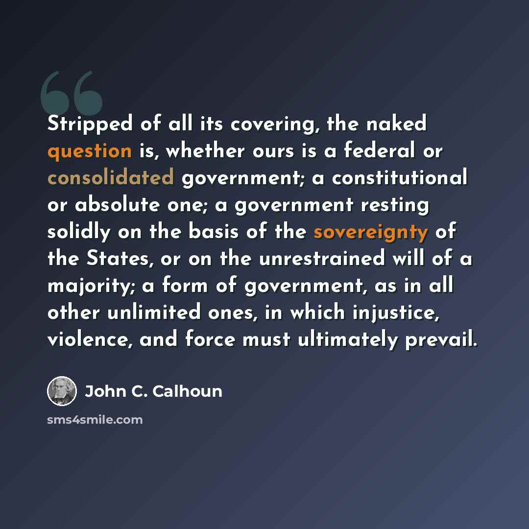 “Stripped of all its covering, the naked question is, whether ours is a federal or consolidated government; a constitutional or absolute one; a government resting solidly on the basis of the sovereignty of the States, or on the unrestrained will of a majority; a form of government, as in all other…” quote by John C. Calhoun
