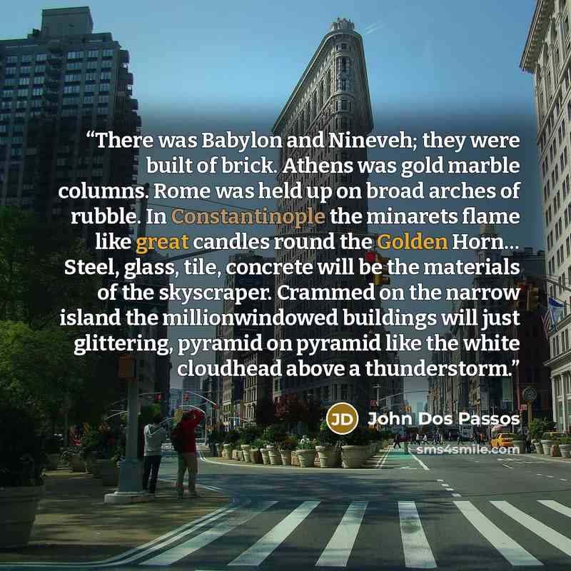 “There was Babylon and Nineveh; they were built of brick. Athens was gold marble columns. Rome was held up on broad arches of rubble. In Constantinople the minarets flame like great candles round the Golden Horn… Steel, glass, tile, concrete will be the materials of the skyscraper. Crammed on the…” quote by John Dos Passos