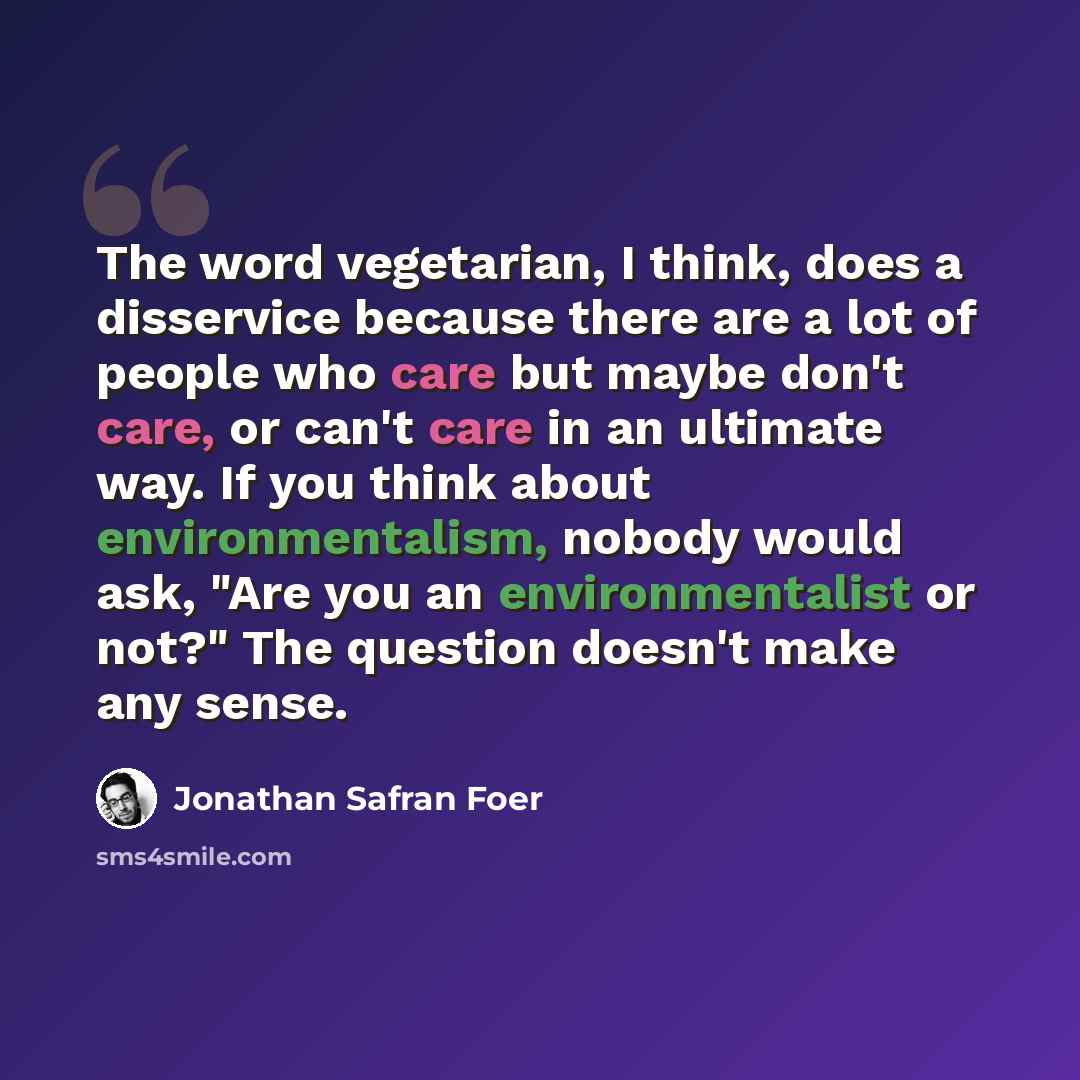 “The word vegetarian, I think, does a disservice because there are a lot of people who care but maybe don't care, or can't care in an ultimate way. If you think about environmentalism, nobody would ask, "Are you an environmentalist or not?" The question doesn't make any sense.” quote by Jonathan Safran Foer