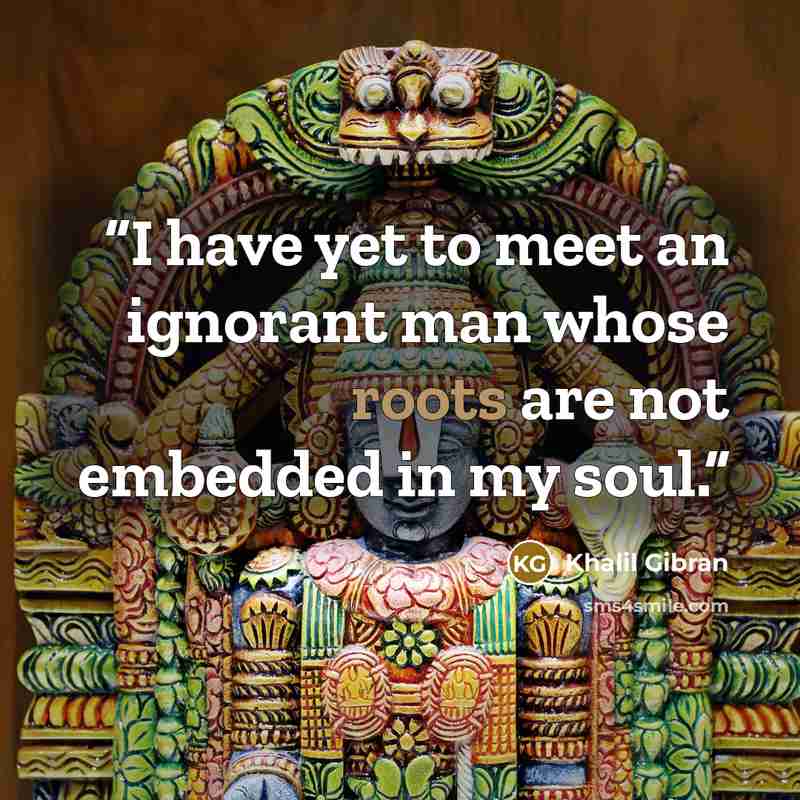 “I have yet to meet an ignorant man whose roots are not embedded in my soul.” quote by Khalil Gibran