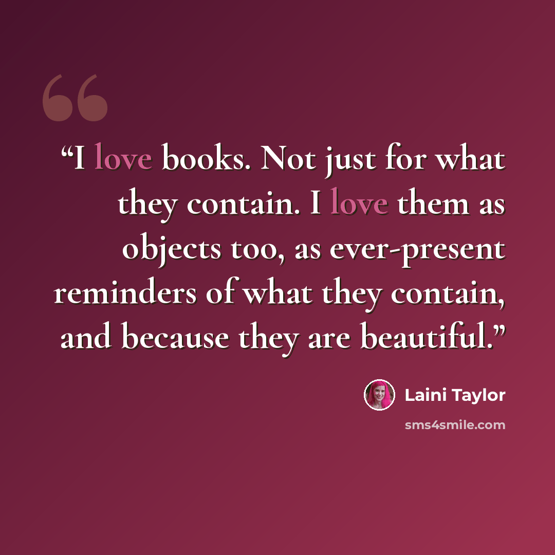 “I love books. Not just for what they contain. I love them as objects too, as ever-present reminders of what they contain, and because they are beautiful.” quote by Laini Taylor