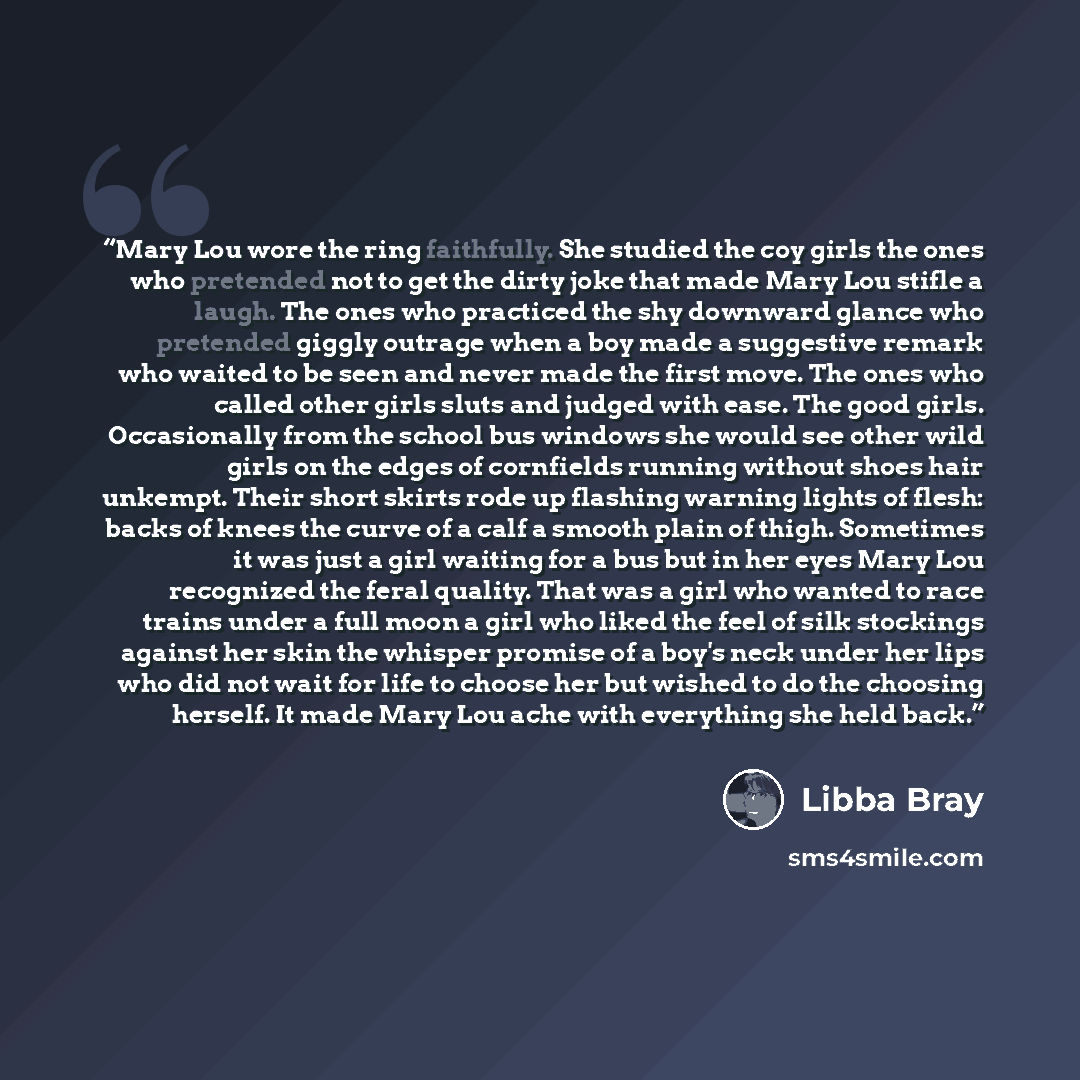 “Mary Lou wore the ring faithfully. She studied the coy girls the ones who pretended not to get the dirty joke that made Mary Lou stifle a laugh. The ones who practiced the shy downward glance who pretended giggly outrage when a boy made a suggestive remark who waited to be seen and never made the…” quote by Libba Bray