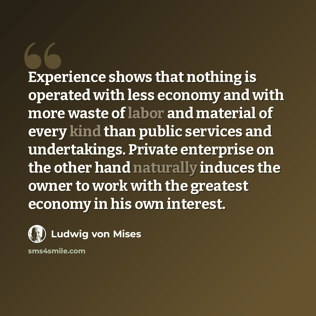 “Experience shows that nothing is operated with less economy and with more waste of labor and material of every kind than public services and undertakings. Private enterprise on the other hand naturally induces the owner to work with the greatest economy in his own interest.” quote by Ludwig von Mises