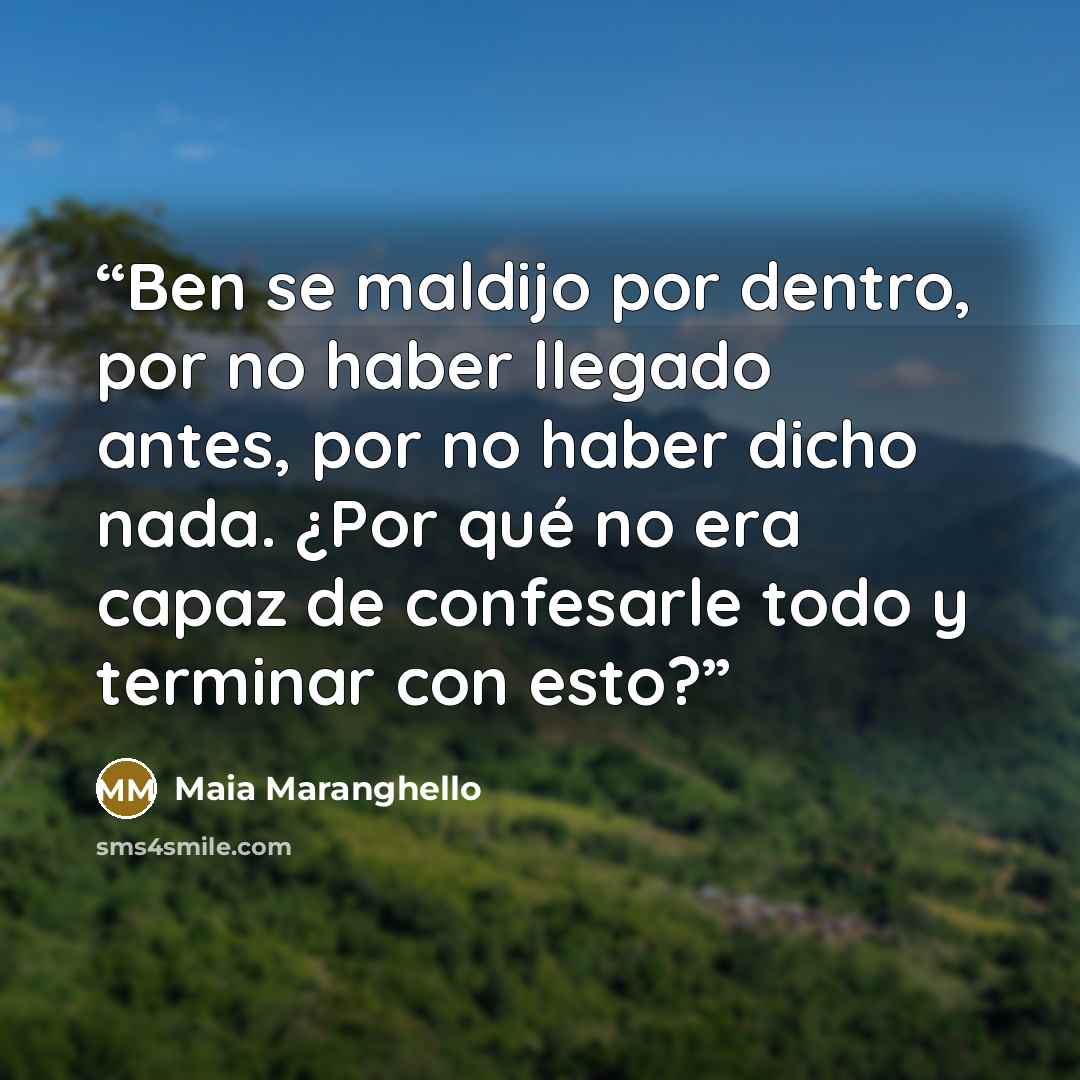 “Ben se maldijo por dentro, por no haber llegado antes, por no haber dicho nada. ¿Por qué no era capaz de confesarle todo y terminar con esto?” quote by Maia Maranghello