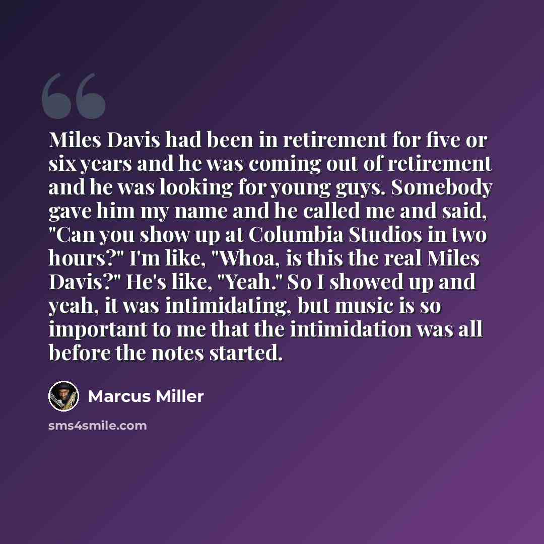 “Miles Davis had been in retirement for five or six years and he was coming out of retirement and he was looking for young guys. Somebody gave him my name and he called me and said, "Can you show up at Columbia Studios in two hours?" I'm like, "Whoa, is this the real Miles Davis?" He's like…” quote by Marcus Miller