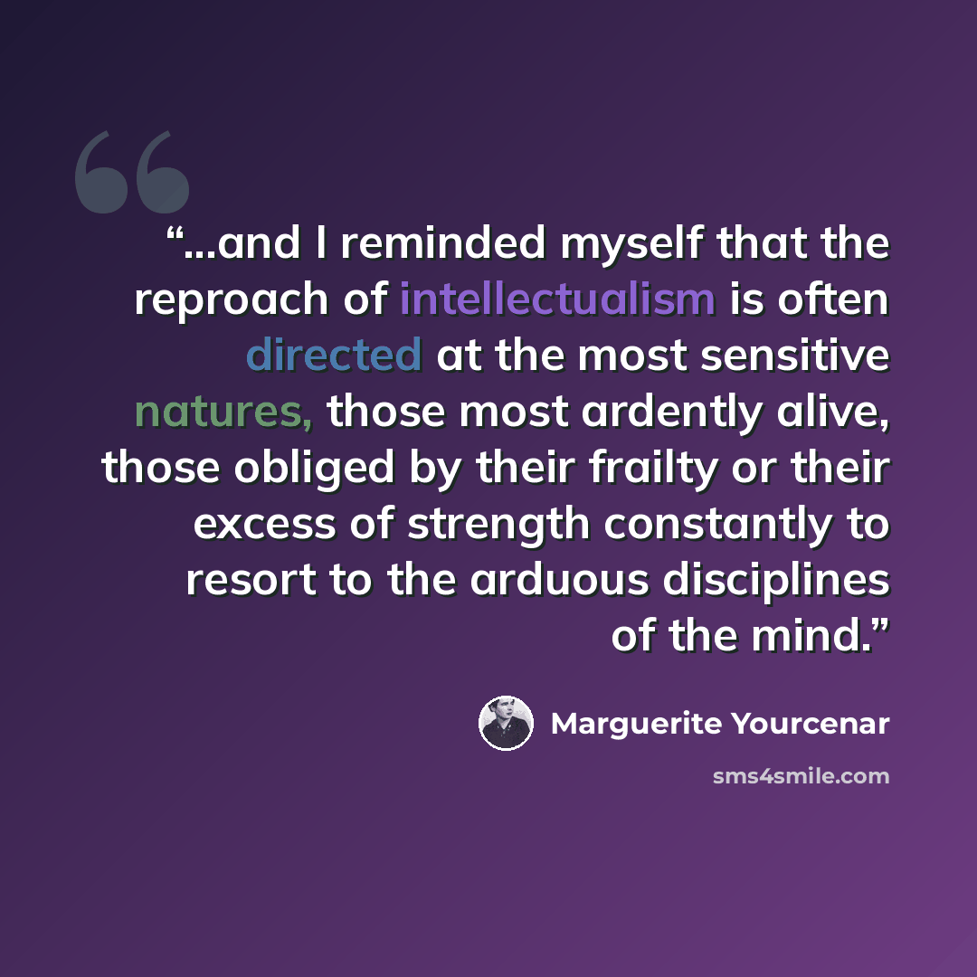 “...and I reminded myself that the reproach of intellectualism is often directed at the most sensitive natures, those most ardently alive, those obliged by their frailty or their excess of strength constantly to resort to the arduous disciplines of the mind.” quote by Marguerite Yourcenar