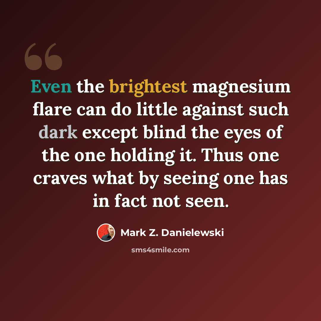 “Even the brightest magnesium flare can do little against such dark except blind the eyes of the one holding it. Thus one craves what by seeing one has in fact not seen.” quote by Mark Z. Danielewski