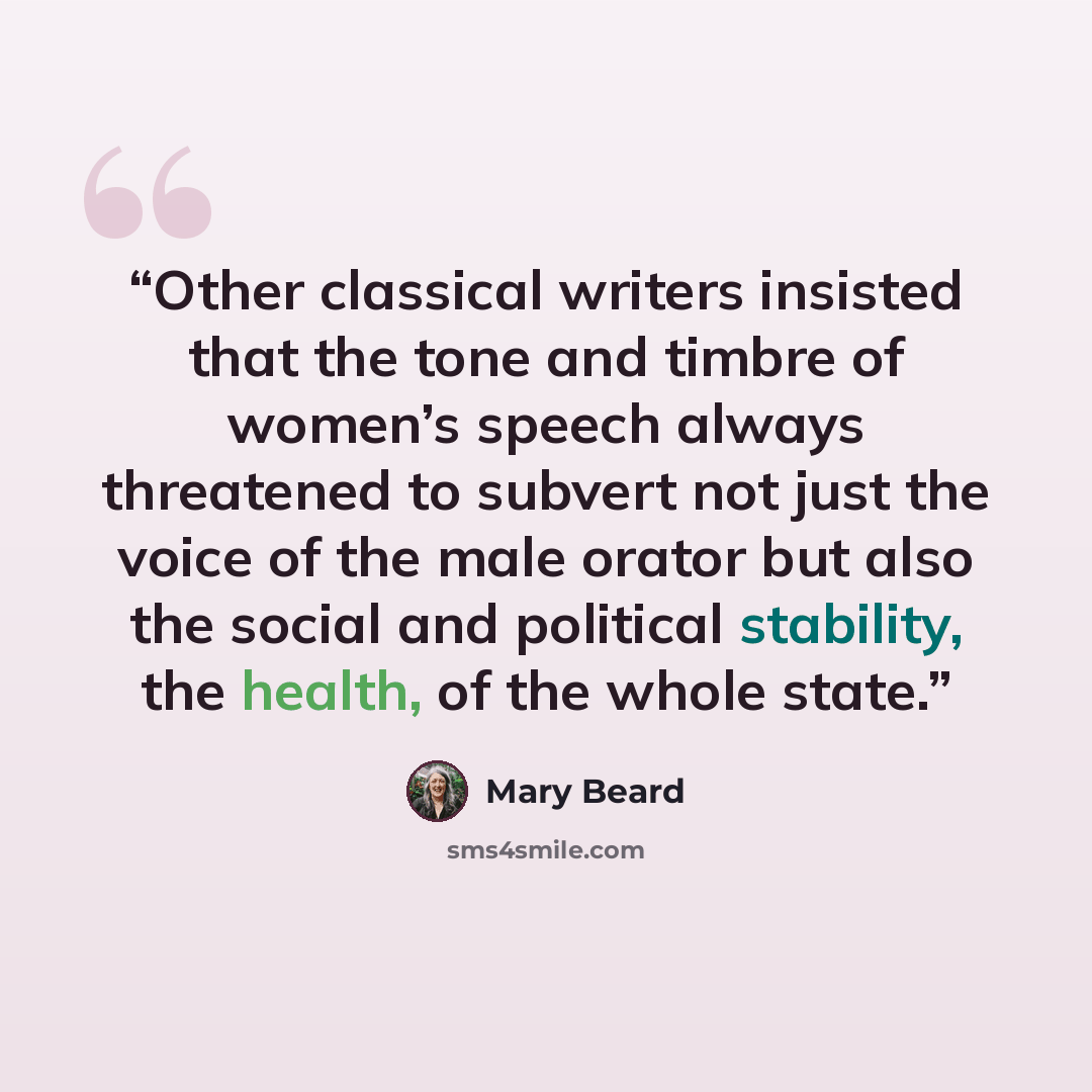 “Other classical writers insisted that the tone and timbre of women’s speech always threatened to subvert not just the voice of the male orator but also the social and political stability, the health, of the whole state.” quote by Mary Beard