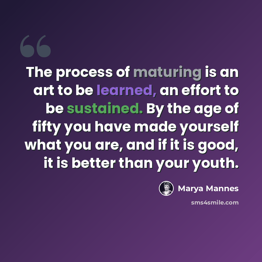 “The process of maturing is an art to be learned, an effort to be sustained. By the age of fifty you have made yourself what you are, and if it is good, it is better than your youth.” quote by Marya Mannes