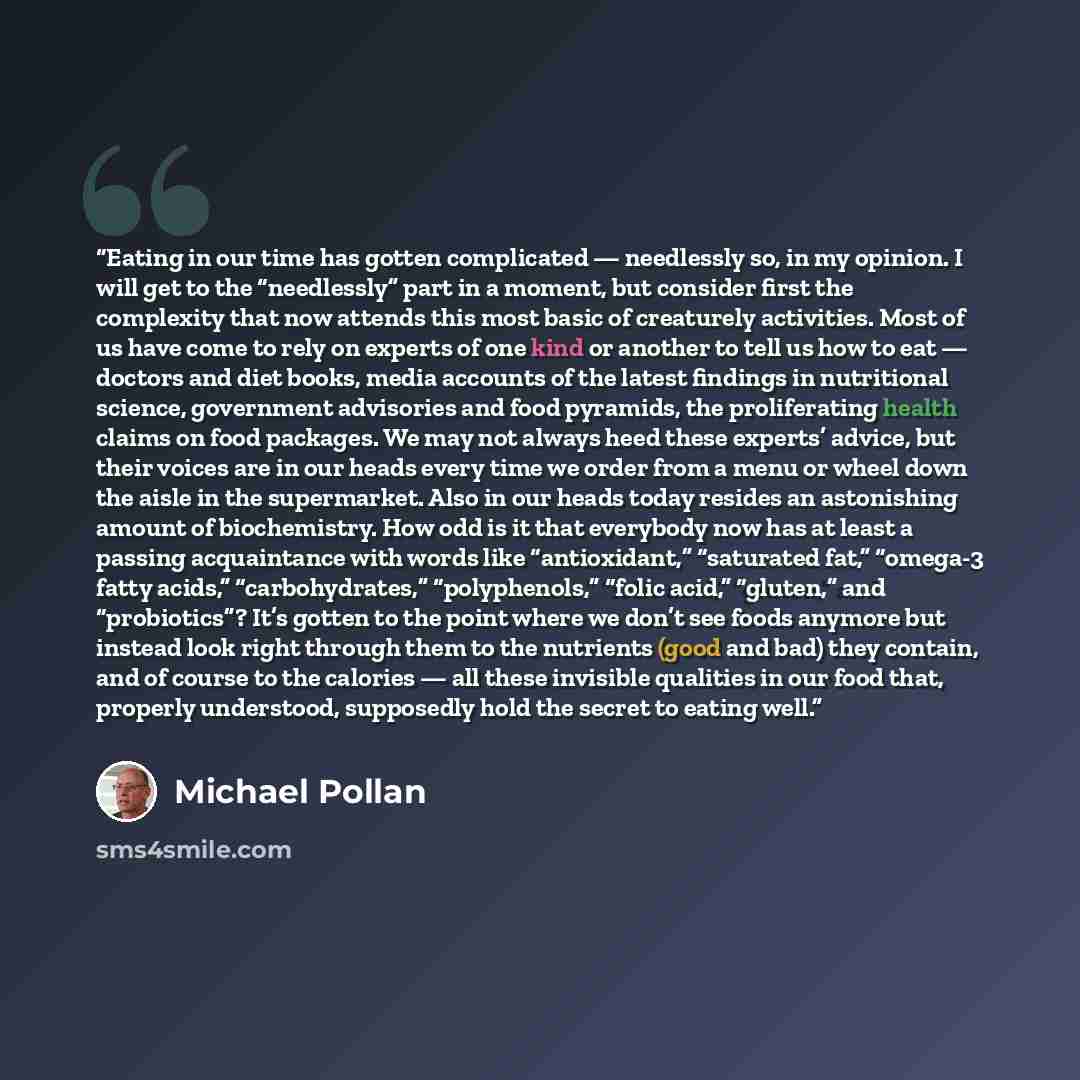 “Eating in our time has gotten complicated — needlessly so, in my opinion. I will get to the “needlessly” part in a moment, but consider first the complexity that now attends this most basic of creaturely activities. Most of us have come to rely on experts of one kind or another to tell us how to…” quote by Michael Pollan
