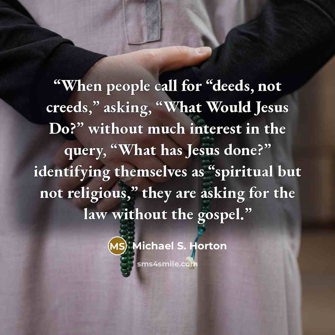 “When people call for “deeds, not creeds,” asking, “What Would Jesus Do?” without much interest in the query, “What has Jesus done?” identifying themselves as “spiritual but not religious,” they are asking for the law without the gospel.” quote by Michael S. Horton