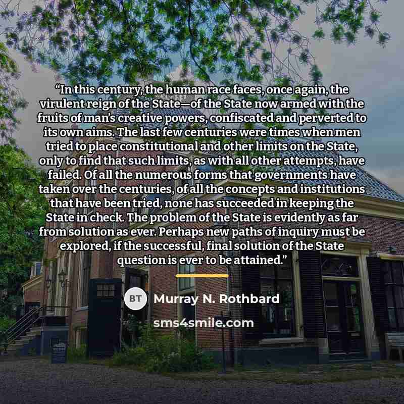 “In this century, the human race faces, once again, the virulent reign of the State—of the State now armed with the fruits of man’s creative powers, confiscated and perverted to its own aims. The last few centuries were times when men tried to place constitutional and other limits on the State…” quote by Murray N. Rothbard