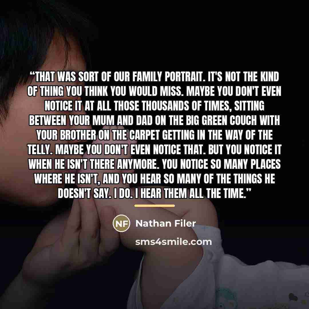 “That was sort of our family portrait. It's not the kind of thing you think you would miss. Maybe you don't even notice it at all those thousands of times, sitting between your mum and dad on the big green couch with your brother on the carpet getting in the way of the telly. Maybe you don't even…” quote by Nathan Filer