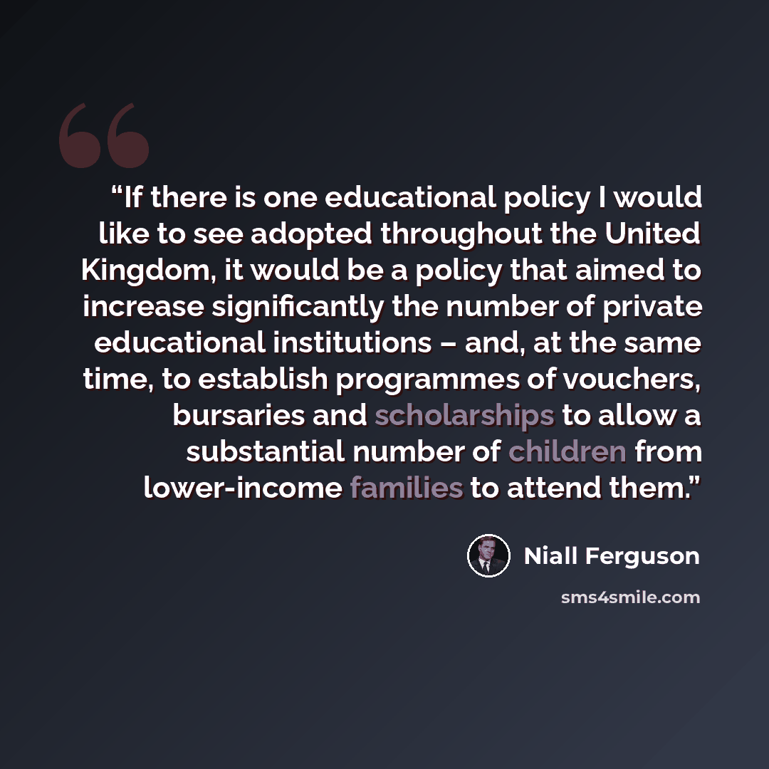 “If there is one educational policy I would like to see adopted throughout the United Kingdom, it would be a policy that aimed to increase significantly the number of private educational institutions – and, at the same time, to establish programmes of vouchers, bursaries and scholarships to allow a…” quote by Niall Ferguson