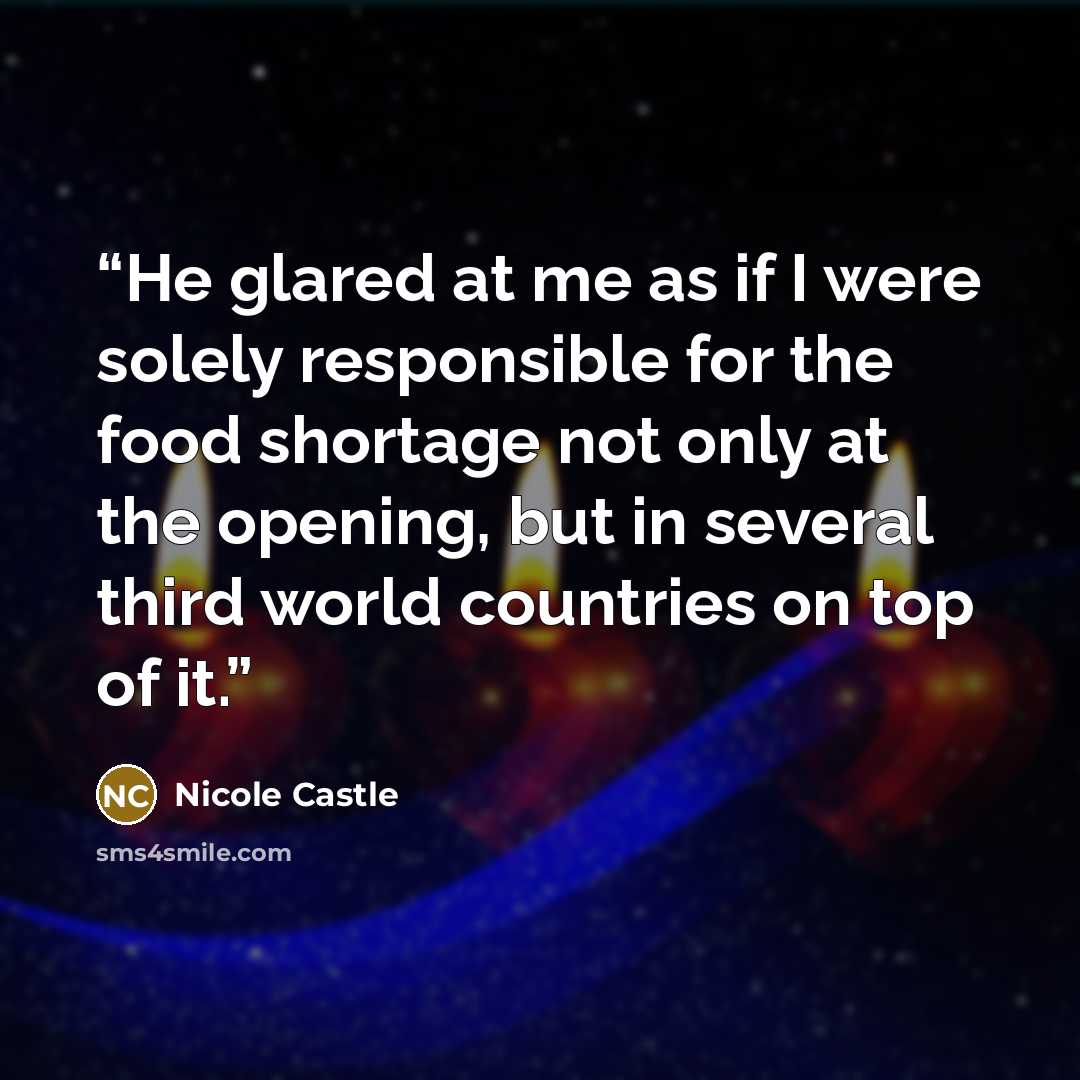 “He glared at me as if I were solely responsible for the food shortage not only at the opening, but in several third world countries on top of it.” quote by Nicole Castle