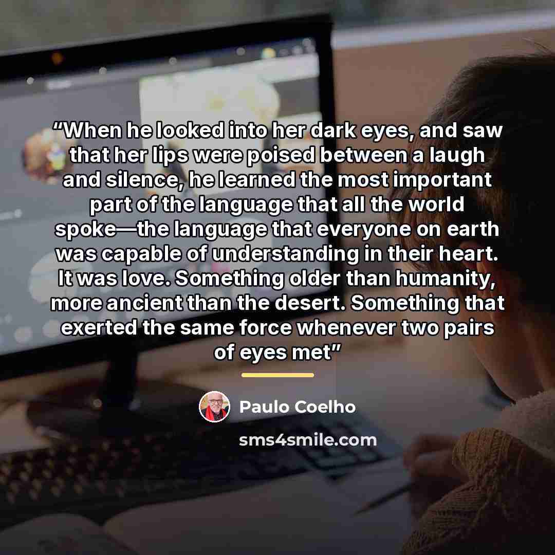 “When he looked into her dark eyes, and saw that her lips were poised between a laugh and silence, he learned the most important part of the language that all the world spoke—the language that everyone on earth was capable of understanding in their heart. It was love. Something older than humanity…” quote by Paulo Coelho