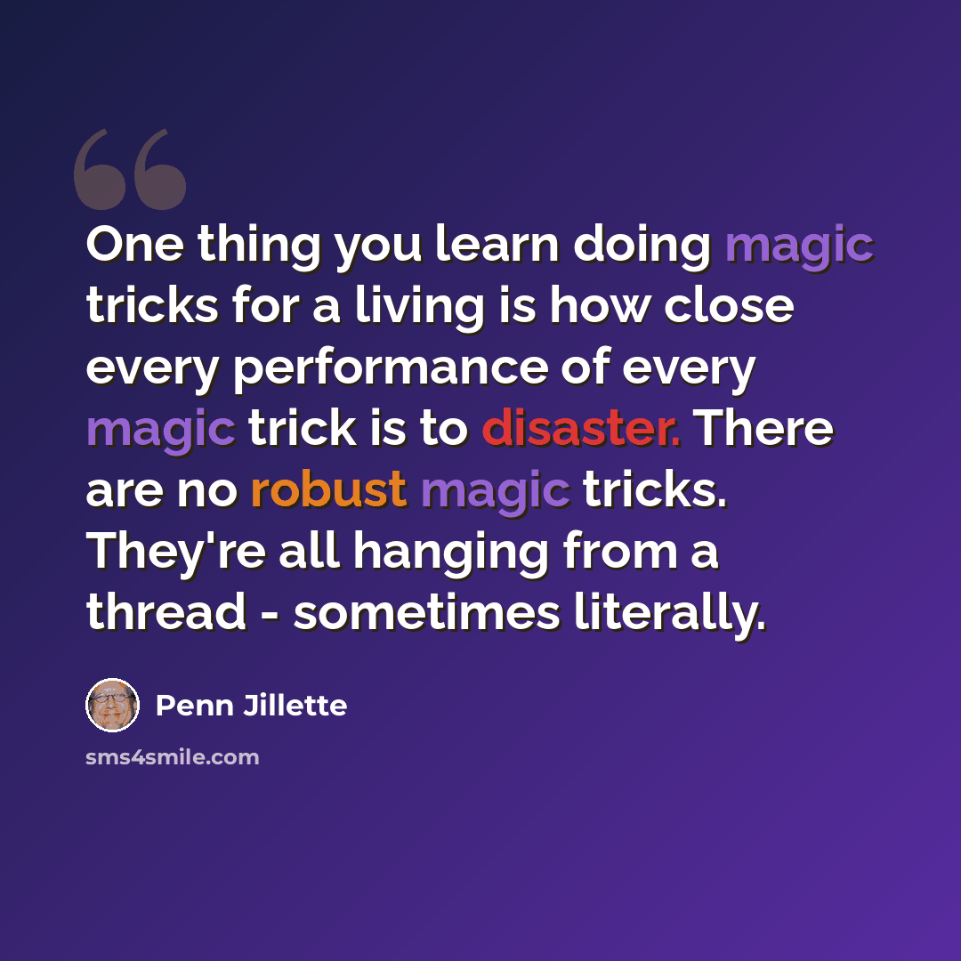 “One thing you learn doing magic tricks for a living is how close every performance of every magic trick is to disaster. There are no robust magic tricks. They're all hanging from a thread - sometimes literally.” quote by Penn Jillette