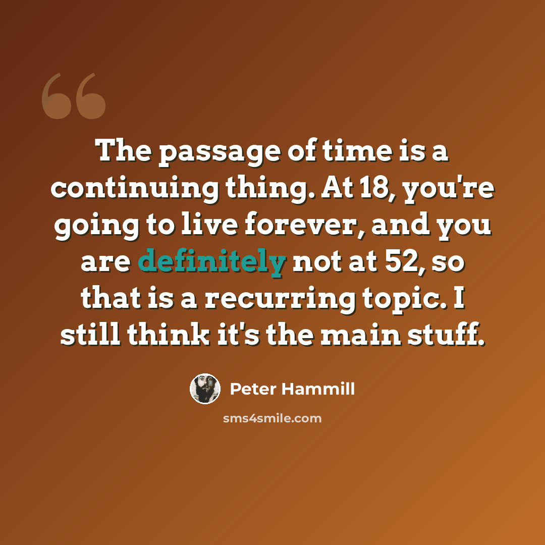 “The passage of time is a continuing thing. At 18, you're going to live forever, and you are definitely not at 52, so that is a recurring topic. I still think it's the main stuff.” quote by Peter Hammill