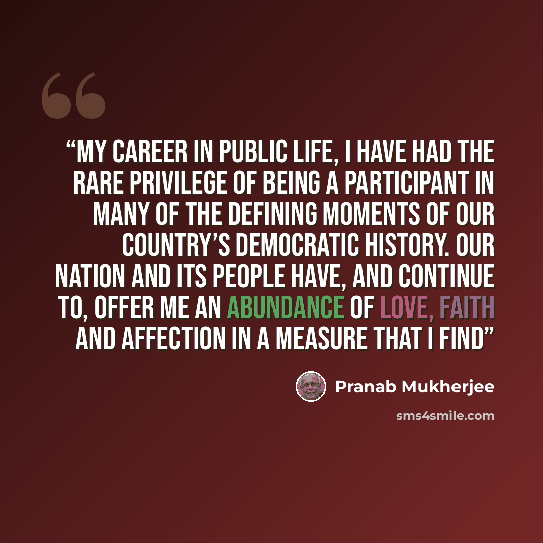 “my career in public life, I have had the rare privilege of being a participant in many of the defining moments of our country’s democratic history. Our nation and its people have, and continue to, offer me an abundance of love, faith and affection in a measure that I find” quote by Pranab Mukherjee