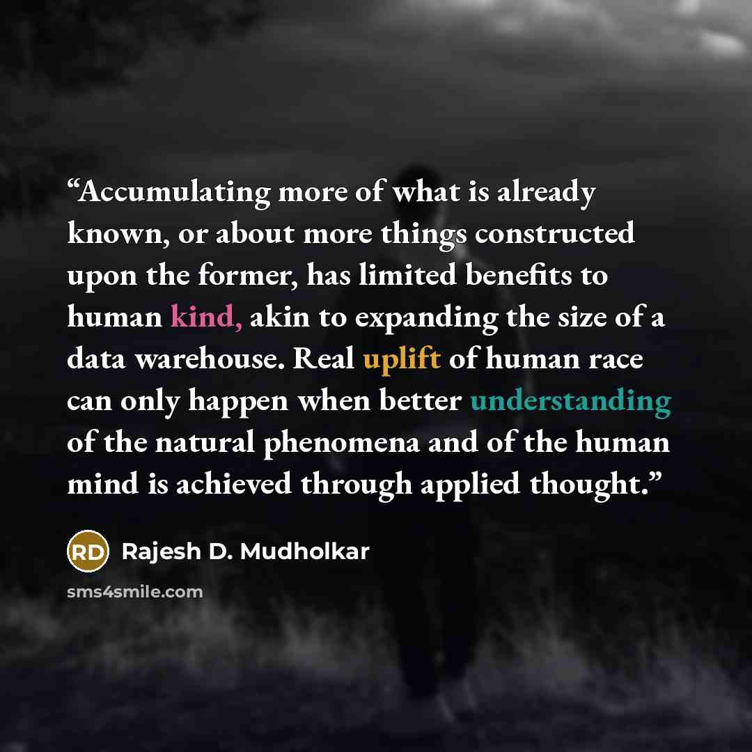 “Accumulating more of what is already known, or about more things constructed upon the former, has limited benefits to human kind, akin to expanding the size of a data warehouse. Real uplift of human race can only happen when better understanding of the natural phenomena and of the human mind is…” quote by Rajesh D. Mudholkar