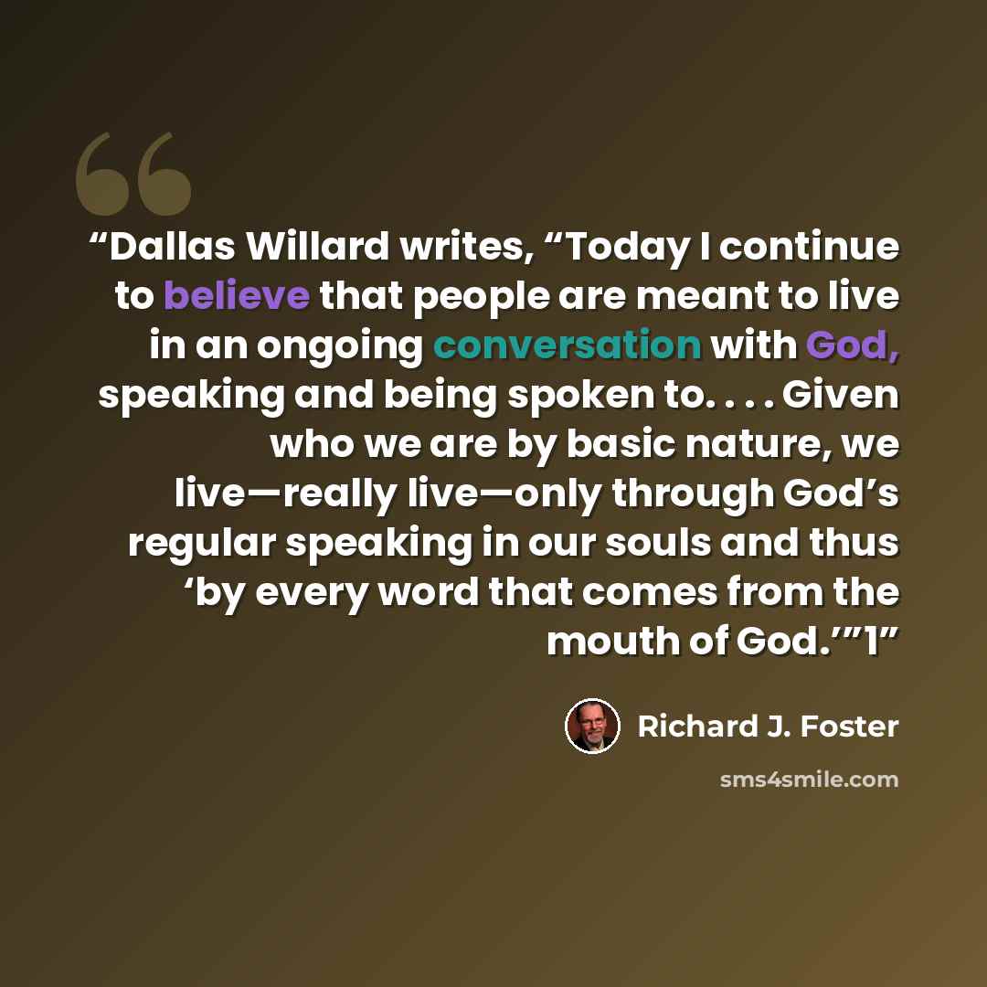 “Dallas Willard writes, “Today I continue to believe that people are meant to live in an ongoing conversation with God, speaking and being spoken to. . . . Given who we are by basic nature, we live—really live—only through God’s regular speaking in our souls and thus ‘by every word that comes from…” quote by Richard J. Foster