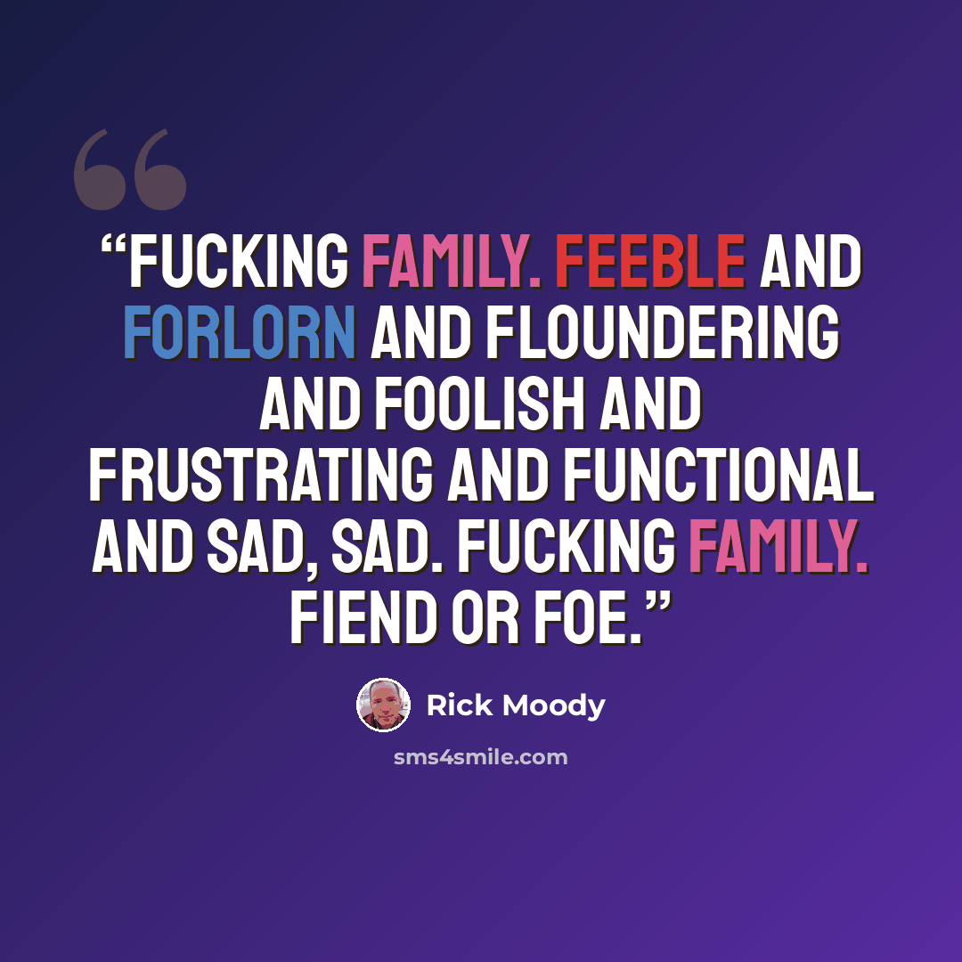 “Fucking family. Feeble and forlorn and floundering and foolish and frustrating and functional and sad, sad. Fucking family. Fiend or foe.” quote by Rick Moody