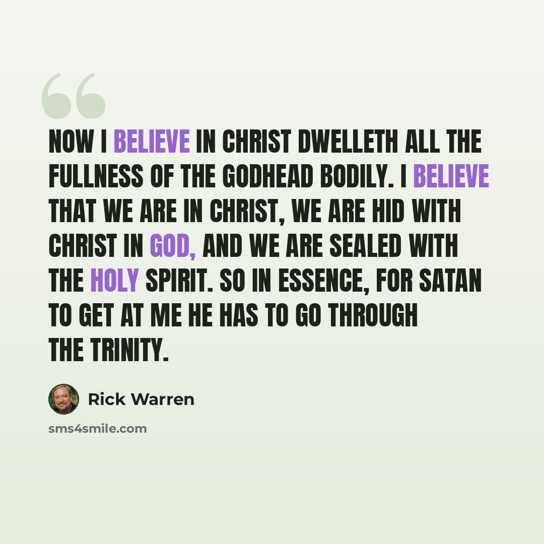 “Now I believe in Christ dwelleth all the fullness of the Godhead bodily. I believe that we are in Christ, we are hid with Christ in God, and we are sealed with the Holy Spirit. So in essence, for Satan to get at me he has to go through the Trinity.” quote by Rick Warren
