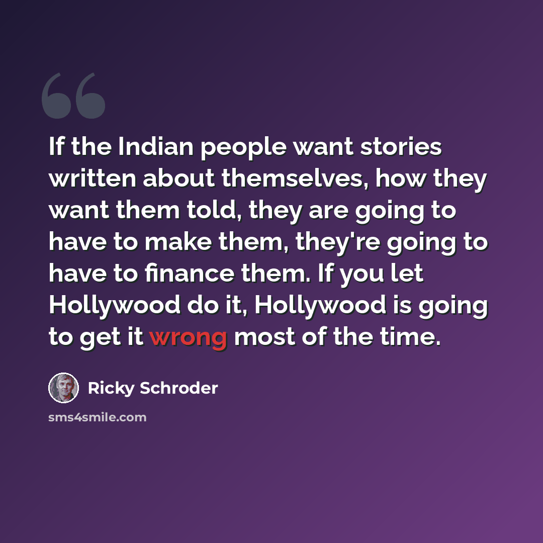 “If the Indian people want stories written about themselves, how they want them told, they are going to have to make them, they're going to have to finance them. If you let Hollywood do it, Hollywood is going to get it wrong most of the time.” quote by Ricky Schroder