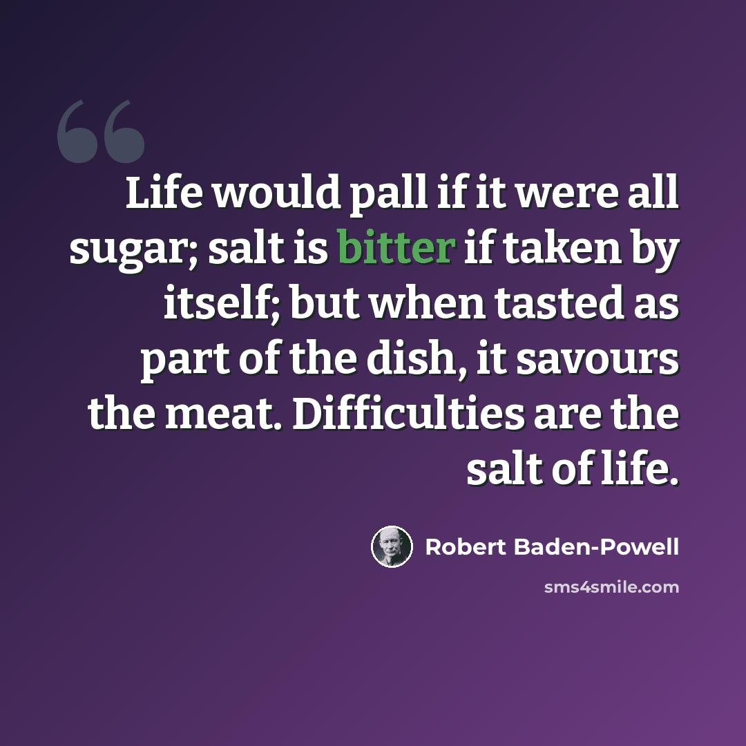 “Life would pall if it were all sugar; salt is bitter if taken by itself; but when tasted as part of the dish, it savours the meat. Difficulties are the salt of life.” quote by Robert Baden-Powell
