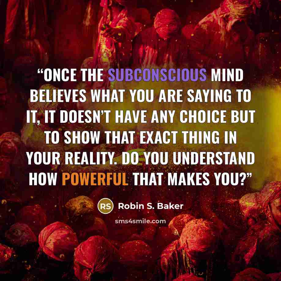 “Once the subconscious mind believes what you are saying to it, it doesn’t have any choice but to show that exact thing in your reality. Do you understand how powerful that makes you?” quote by Robin S. Baker