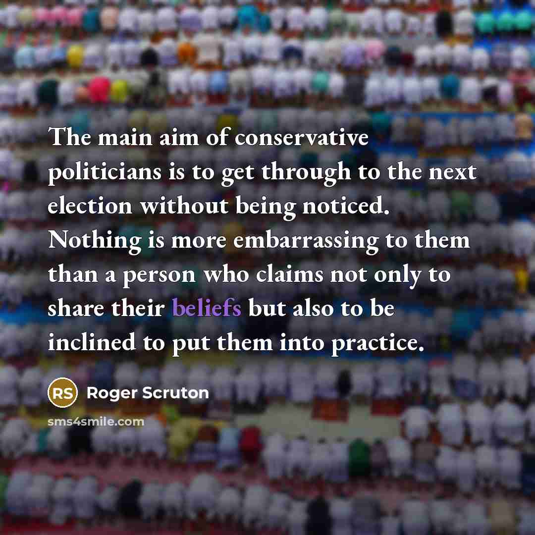 “The main aim of conservative politicians is to get through to the next election without being noticed. Nothing is more embarrassing to them than a person who claims not only to share their beliefs but also to be inclined to put them into practice.” quote by Roger Scruton