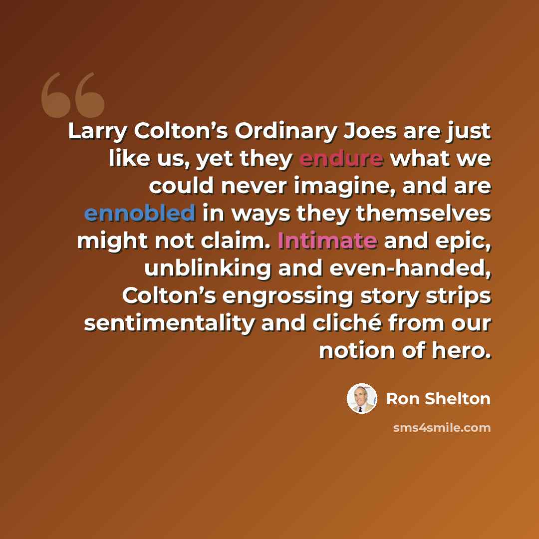 “Larry Colton’s Ordinary Joes are just like us, yet they endure what we could never imagine, and are ennobled in ways they themselves might not claim. Intimate and epic, unblinking and even-handed, Colton’s engrossing story strips sentimentality and cliché from our notion of hero.” quote by Ron Shelton