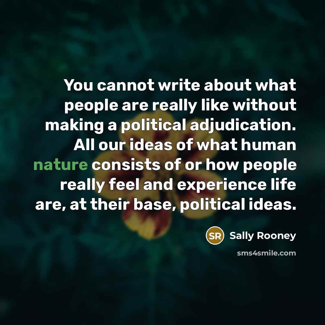 “You cannot write about what people are really like without making a political adjudication. All our ideas of what human nature consists of or how people really feel and experience life are, at their base, political ideas.” quote by Sally Rooney