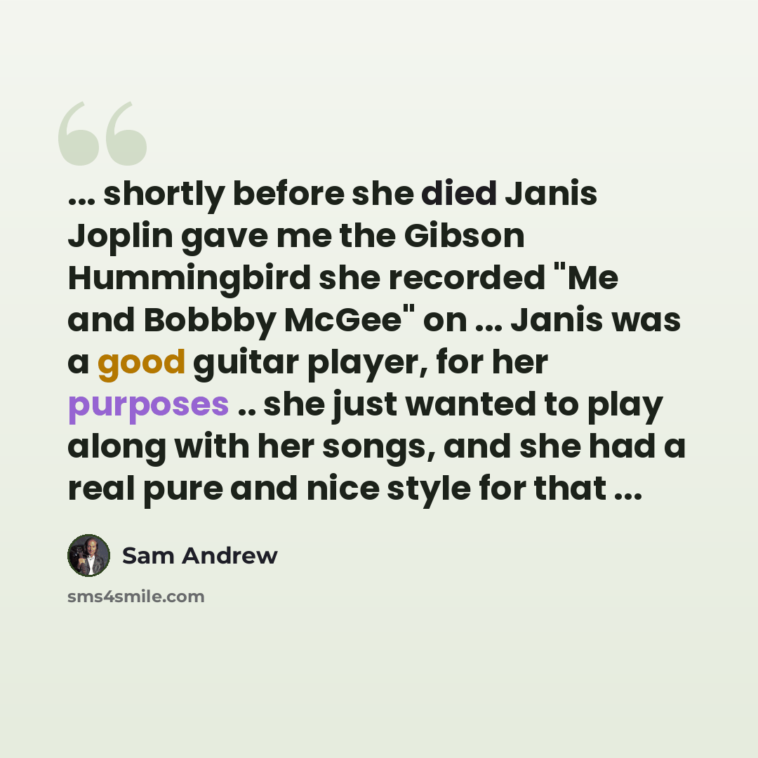 “... shortly before she died Janis Joplin gave me the Gibson Hummingbird she recorded "Me and Bobbby McGee" on ... Janis was a good guitar player, for her purposes .. she just wanted to play along with her songs, and she had a real pure and nice style for that ...” quote by Sam Andrew