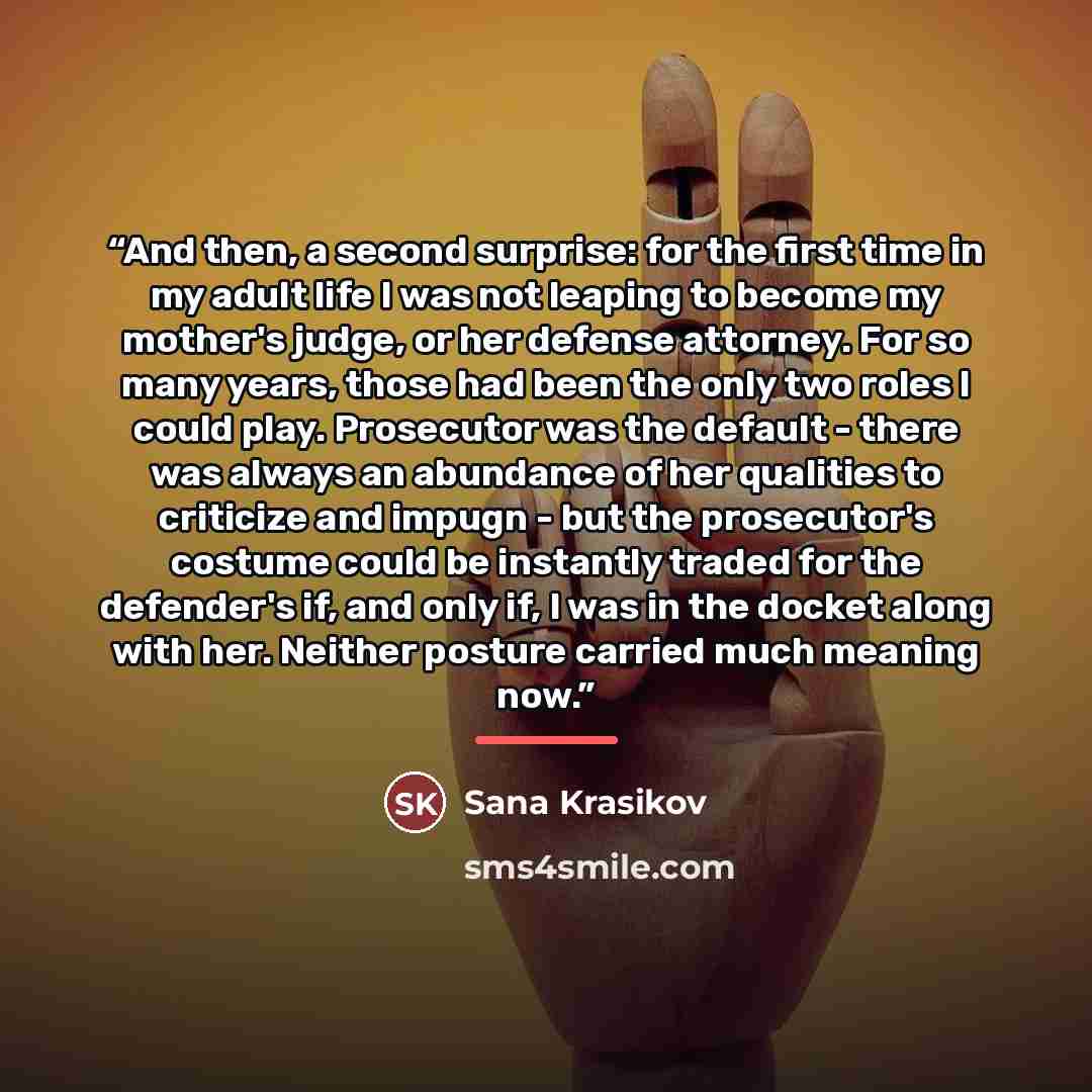 “And then, a second surprise: for the first time in my adult life I was not leaping to become my mother's judge, or her defense attorney. For so many years, those had been the only two roles I could play. Prosecutor was the default - there was always an abundance of her qualities to criticize and…” quote by Sana Krasikov