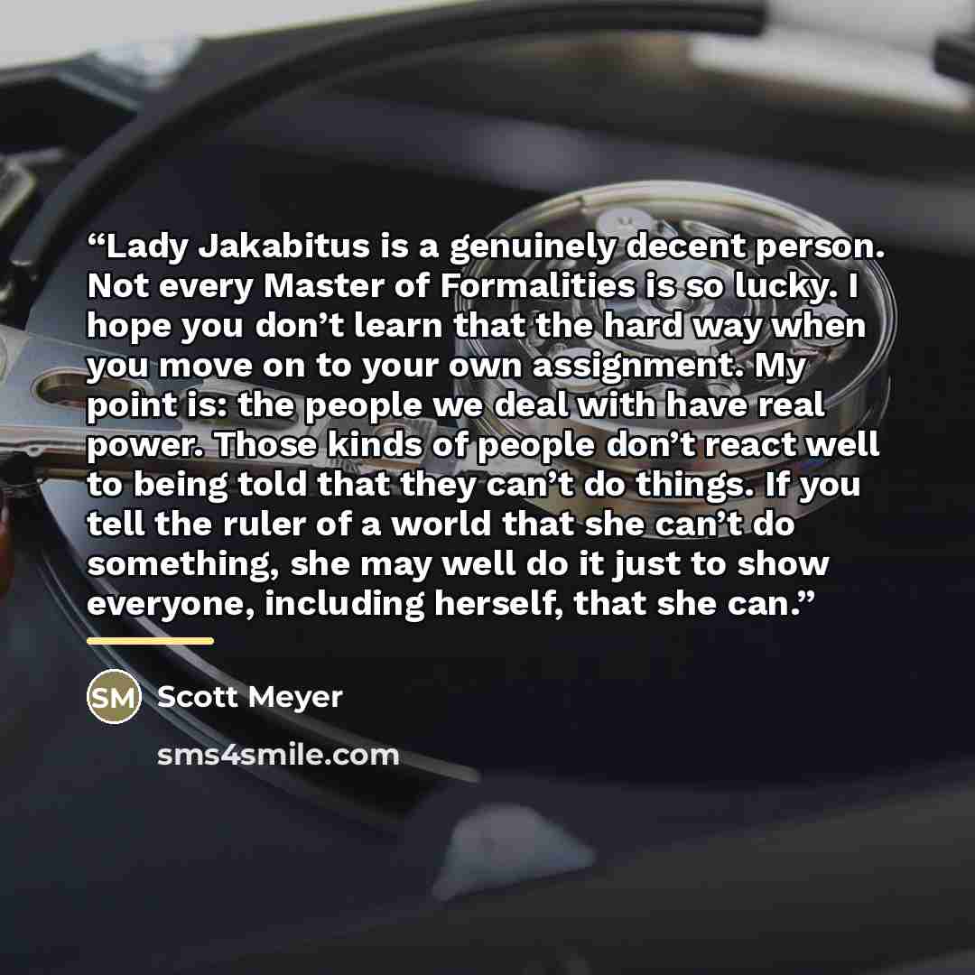 “Lady Jakabitus is a genuinely decent person. Not every Master of Formalities is so lucky. I hope you don’t learn that the hard way when you move on to your own assignment. My point is: the people we deal with have real power. Those kinds of people don’t react well to being told that they can’t do…” quote by Scott Meyer