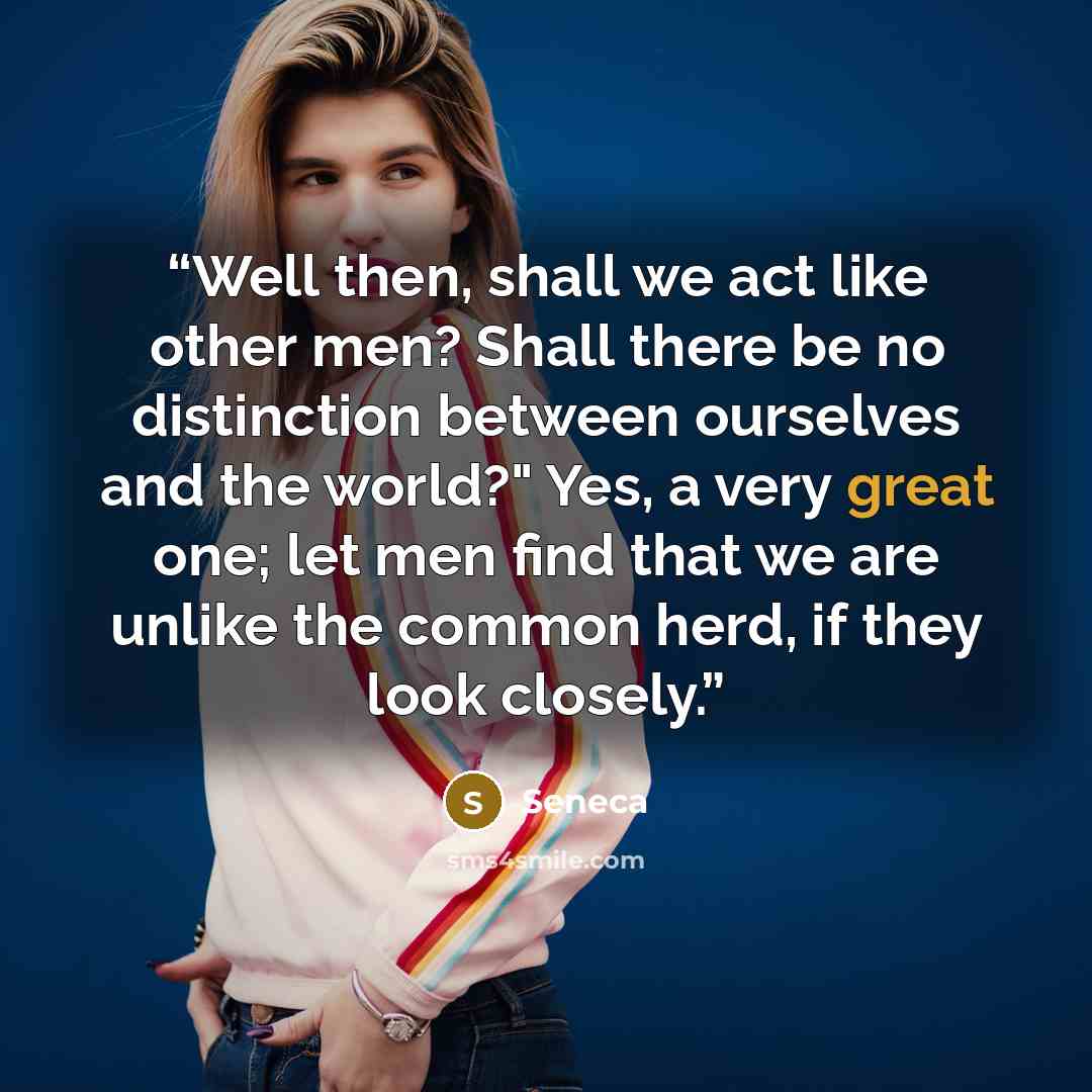 “Well then, shall we act like other men? Shall there be no distinction between ourselves and the world?" Yes, a very great one; let men find that we are unlike the common herd, if they look closely.” quote by Seneca