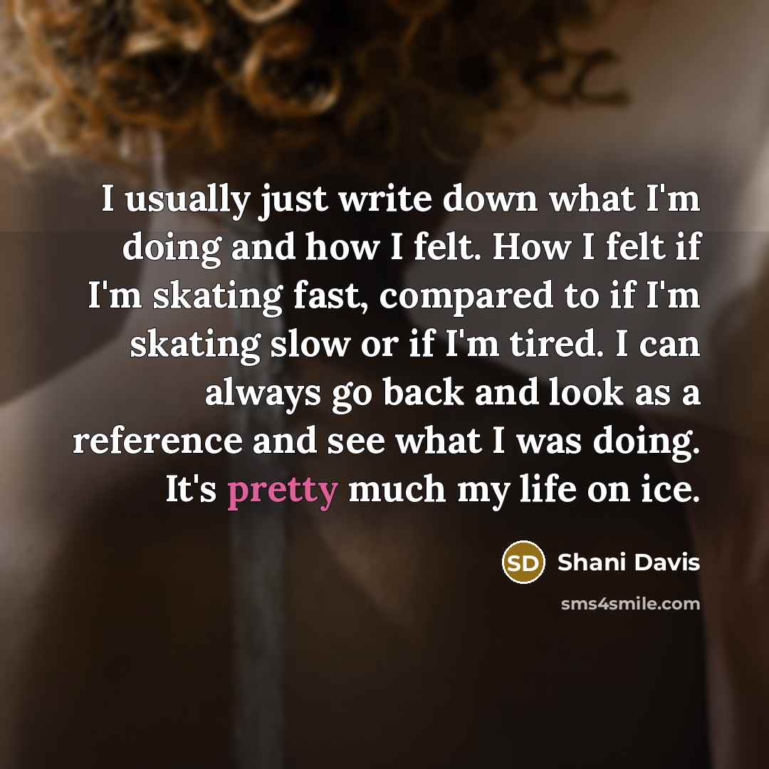 “I usually just write down what I'm doing and how I felt. How I felt if I'm skating fast, compared to if I'm skating slow or if I'm tired. I can always go back and look as a reference and see what I was doing. It's pretty much my life on ice.” quote by Shani Davis