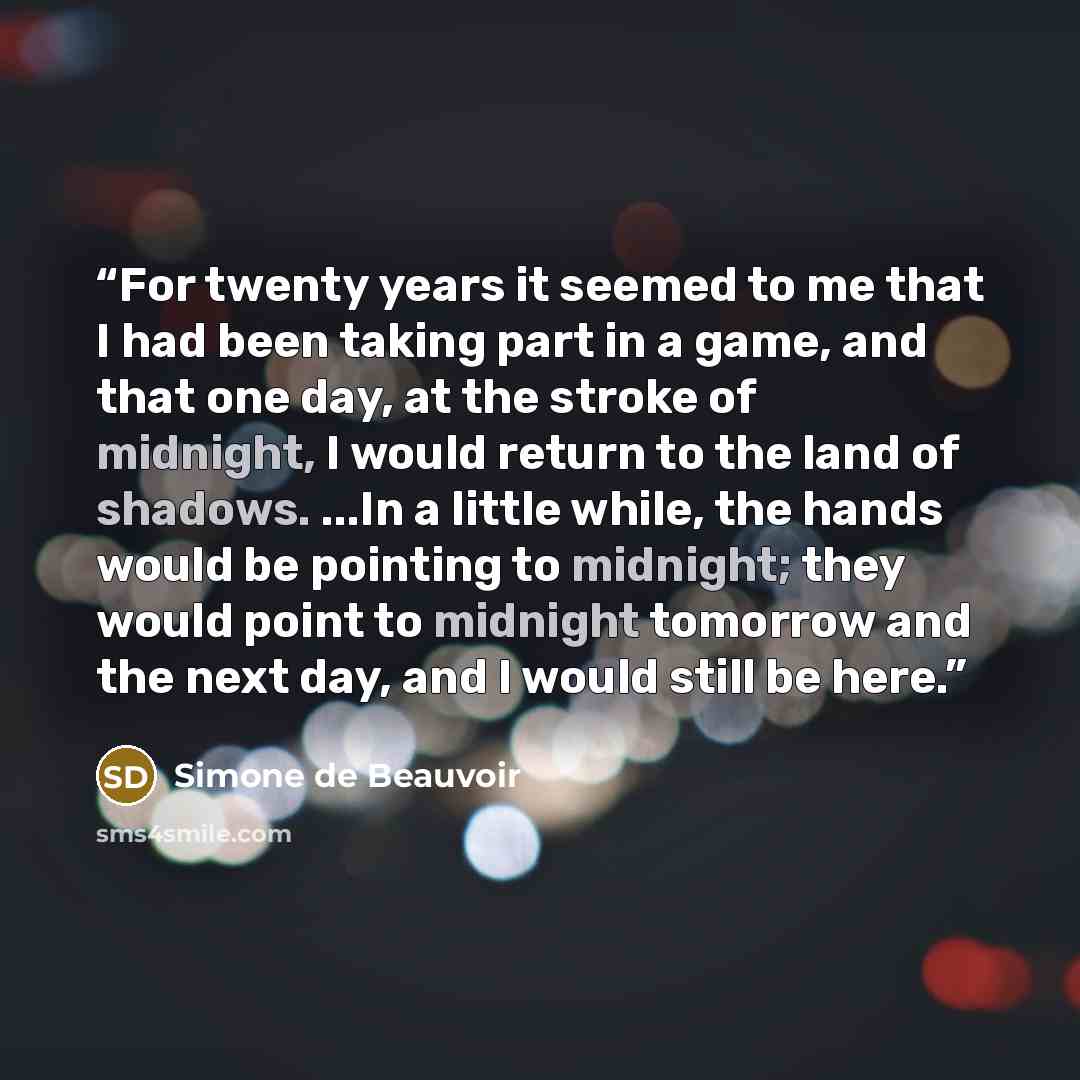 “For twenty years it seemed to me that I had been taking part in a game, and that one day, at the stroke of midnight, I would return to the land of shadows. ...In a little while, the hands would be pointing to midnight; they would point to midnight tomorrow and the next day, and I would still be…” quote by Simone de Beauvoir