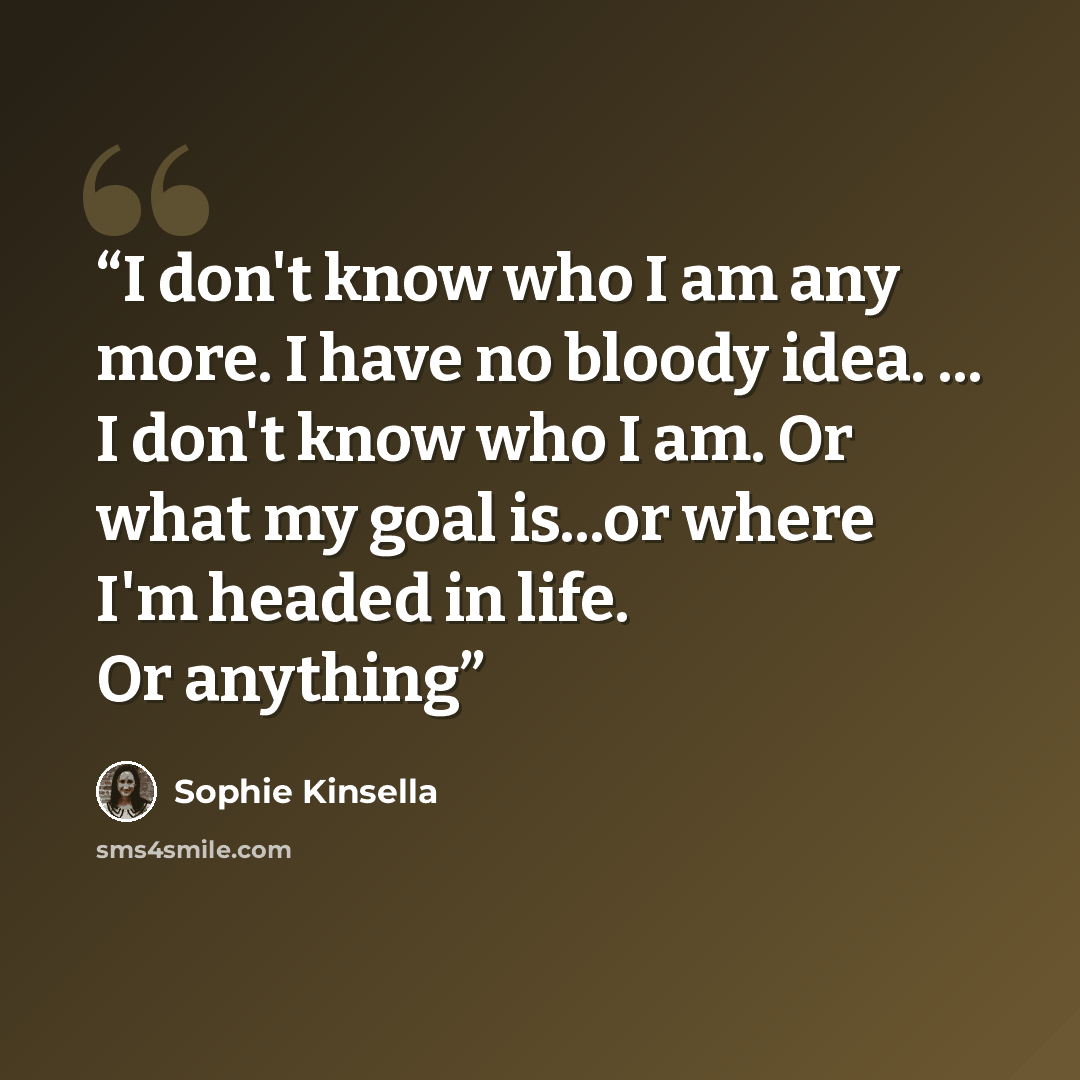 “I don't know who I am any more. I have no bloody idea. ... I don't know who I am. Or what my goal is...or where I'm headed in life. Or anything” quote by Sophie Kinsella