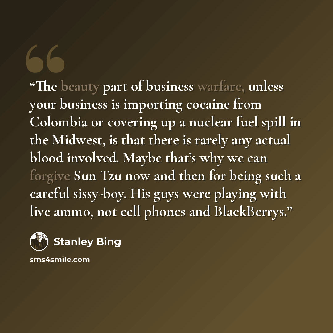 “The beauty part of business warfare, unless your business is importing cocaine from Colombia or covering up a nuclear fuel spill in the Midwest, is that there is rarely any actual blood involved. Maybe that’s why we can forgive Sun Tzu now and then for being such a careful sissy-boy. His guys were…” quote by Stanley Bing