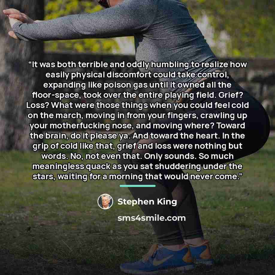 “It was both terrible and oddly humbling to realize how easily physical discomfort could take control, expanding like poison gas until it owned all the floor-space, took over the entire playing field. Grief? Loss? What were those things when you could feel cold on the march, moving in from your…” quote by Stephen King