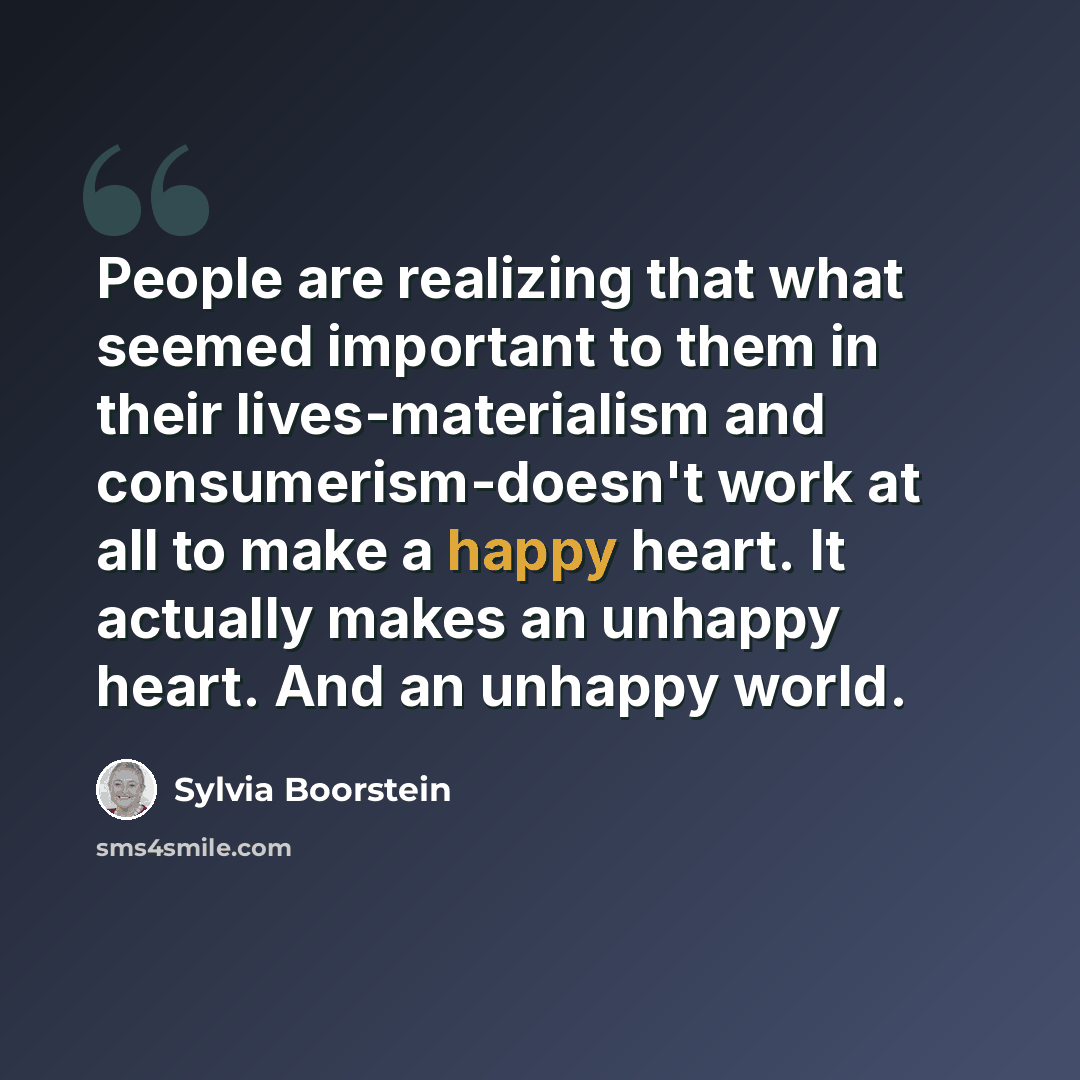 “People are realizing that what seemed important to them in their lives-materialism and consumerism-doesn't work at all to make a happy heart. It actually makes an unhappy heart. And an unhappy world.” quote by Sylvia Boorstein