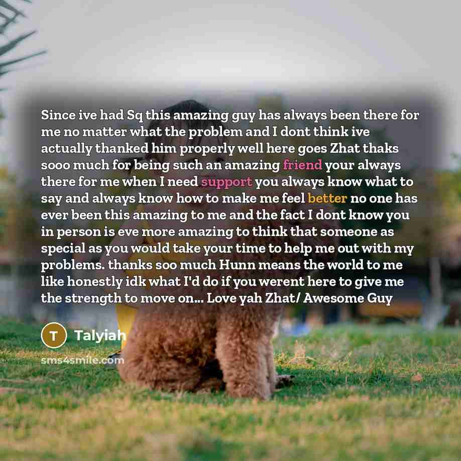“Since ive had Sq this amazing guy has always been there for me no matter what the problem and I dont think ive actually thanked him properly well here goes Zhat thaks sooo much for being such an amazing friend your always there for me when I need support you always know what to say and always know…” quote by Talyiah
