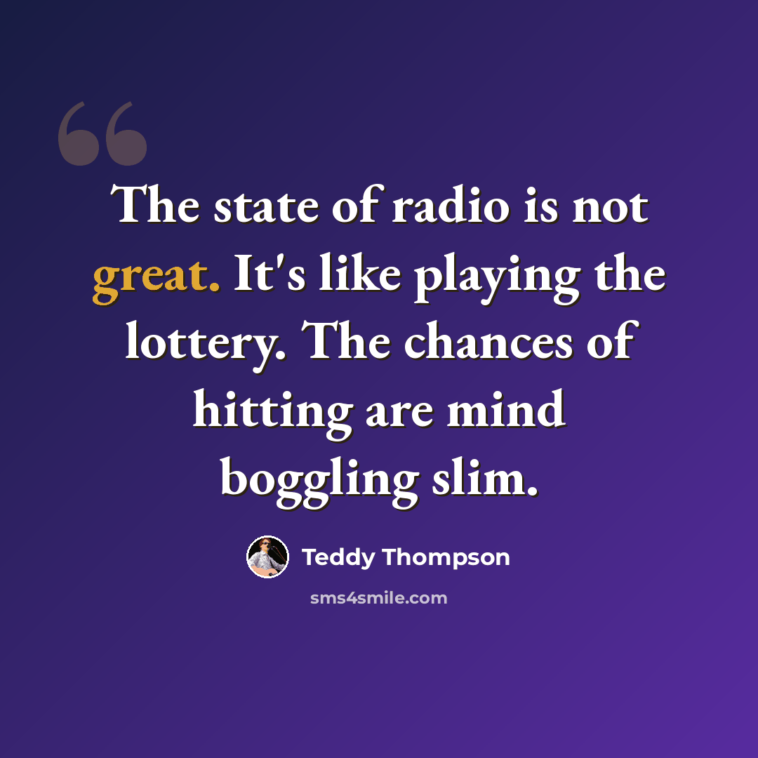 “The state of radio is not great. It's like playing the lottery. The chances of hitting are mind boggling slim.” quote by Teddy Thompson