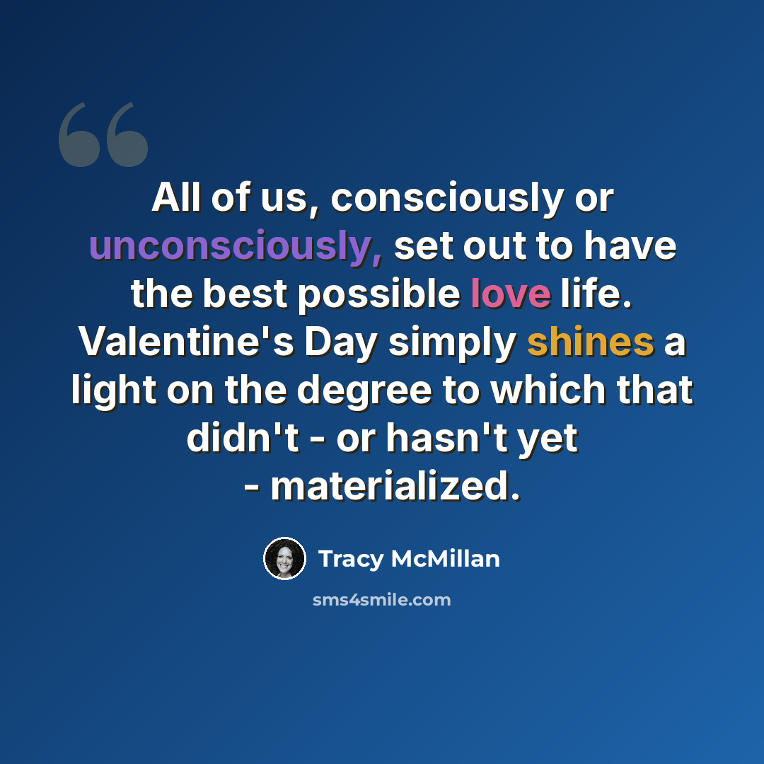 “All of us, consciously or unconsciously, set out to have the best possible love life. Valentine's Day simply shines a light on the degree to which that didn't - or hasn't yet - materialized.” quote by Tracy McMillan