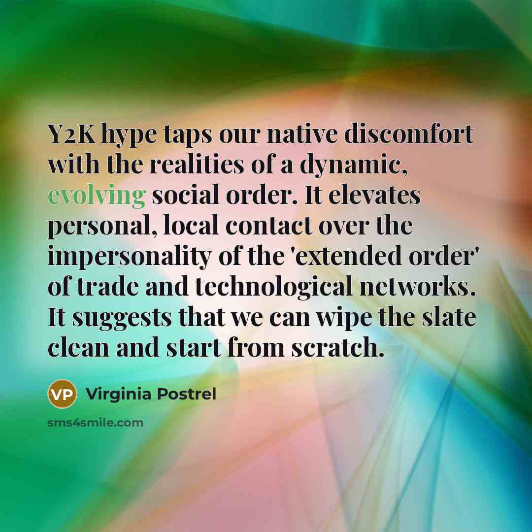 “Y2K hype taps our native discomfort with the realities of a dynamic, evolving social order. It elevates personal, local contact over the impersonality of the 'extended order' of trade and technological networks. It suggests that we can wipe the slate clean and start from scratch.” quote by Virginia Postrel