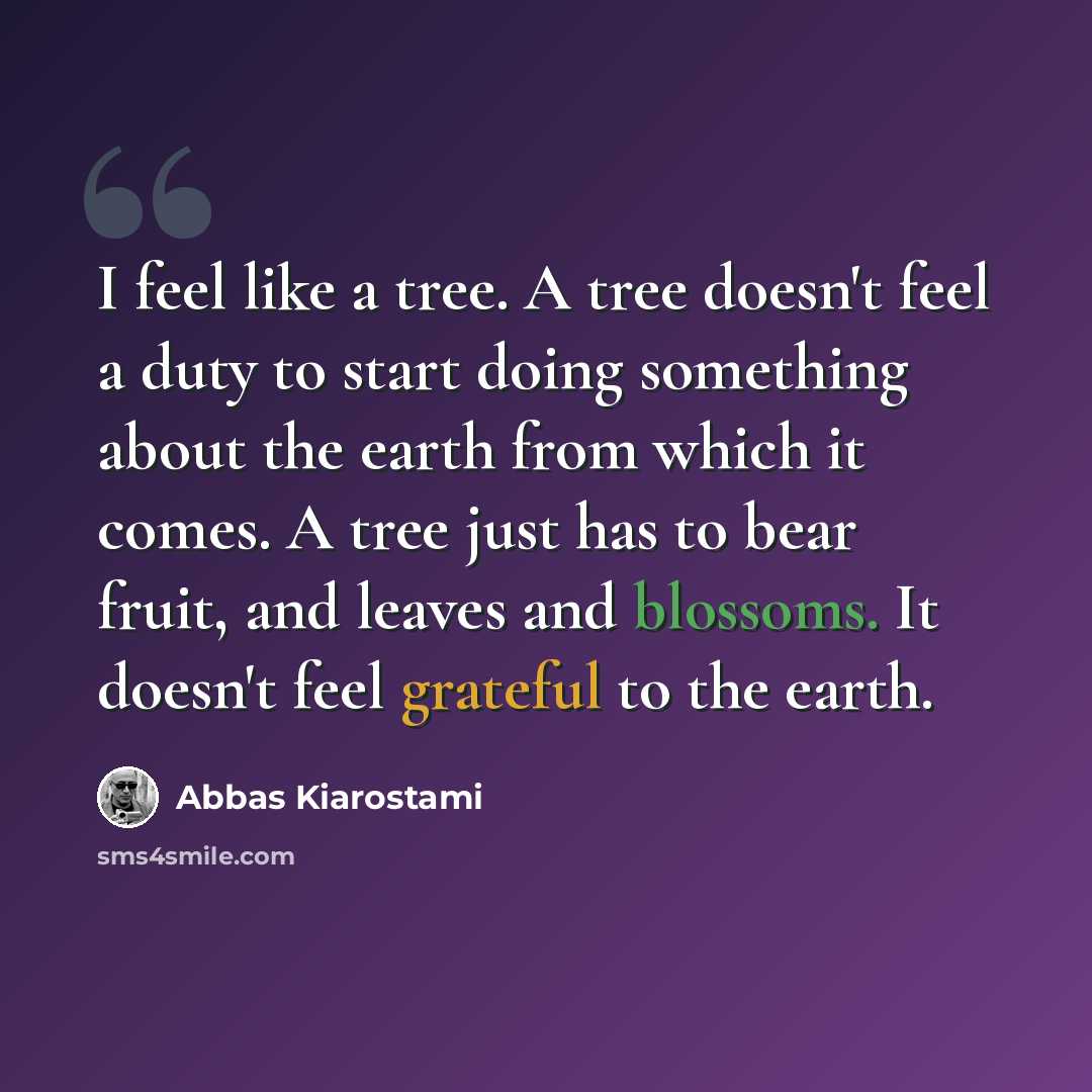 “I feel like a tree. A tree doesn't feel a duty to start doing something about the earth from which it comes. A tree just has to bear fruit, and leaves and blossoms. It doesn't feel grateful to the earth.” quote by Abbas Kiarostami