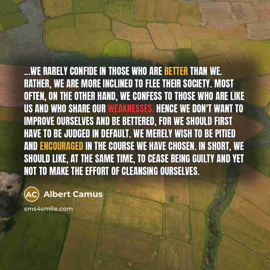 “...we rarely confide in those who are better than we. Rather, we are more inclined to flee their society. Most often, on the other hand, we confess to those who are like us and who share our weaknesses. Hence we don't want to improve ourselves and be bettered, for we should first have to be judged…” quote by Albert Camus